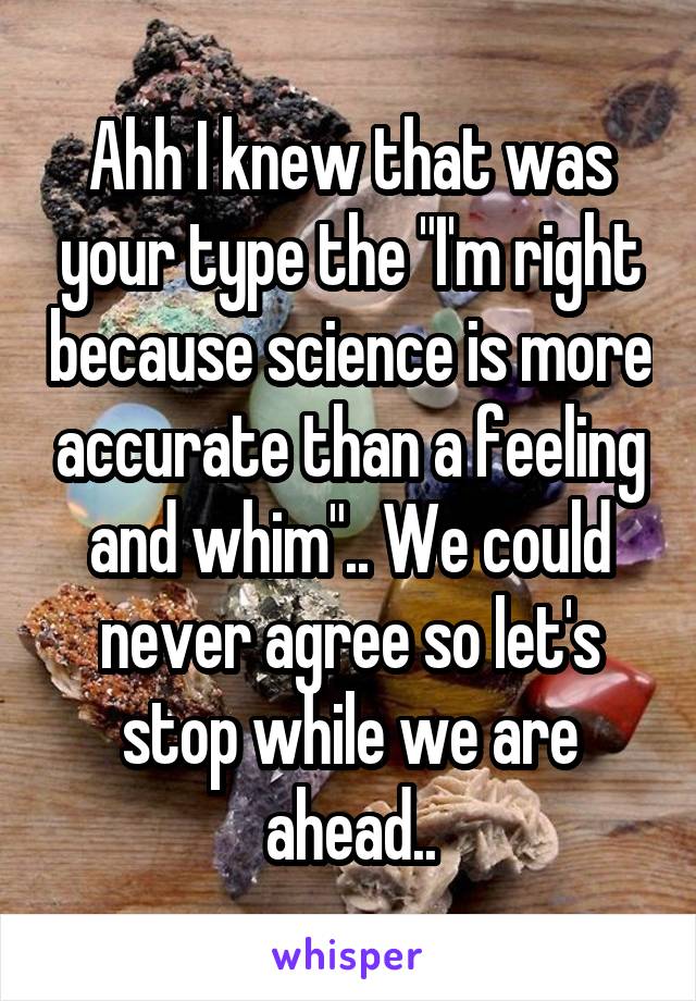 Ahh I knew that was your type the "I'm right because science is more accurate than a feeling and whim".. We could never agree so let's stop while we are ahead..