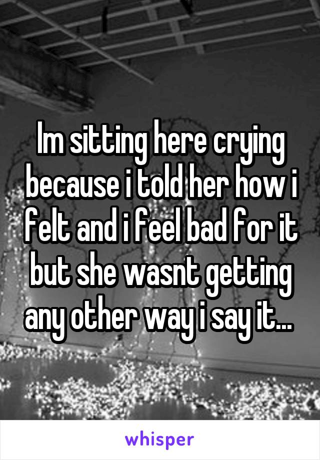 Im sitting here crying because i told her how i felt and i feel bad for it but she wasnt getting any other way i say it... 