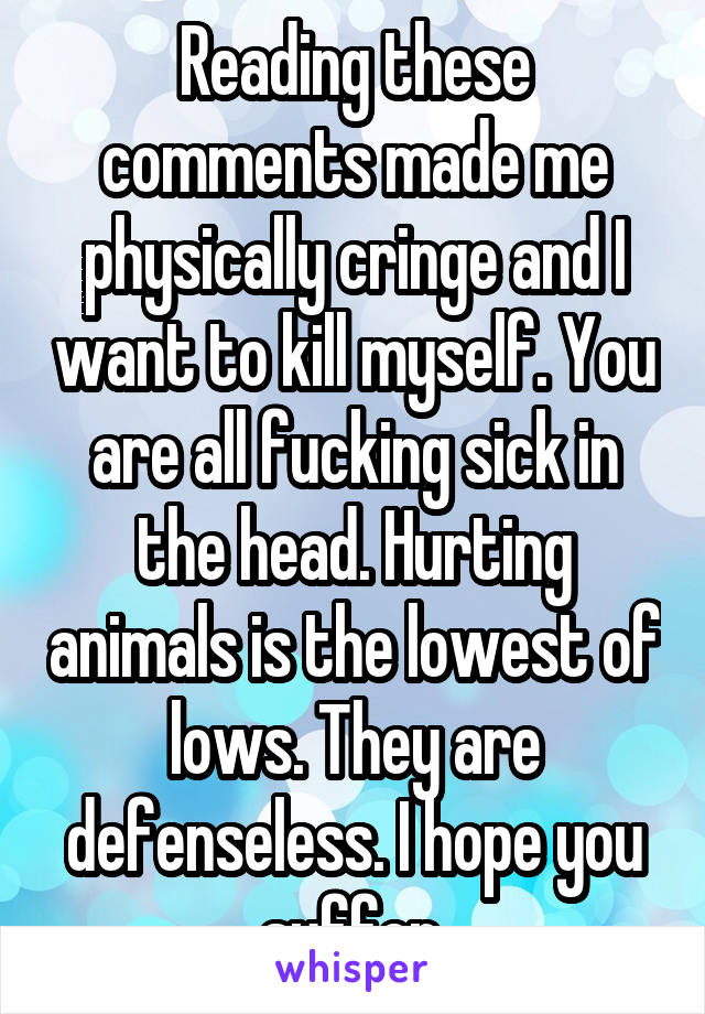 Reading these comments made me physically cringe and I want to kill myself. You are all fucking sick in the head. Hurting animals is the lowest of lows. They are defenseless. I hope you suffer.