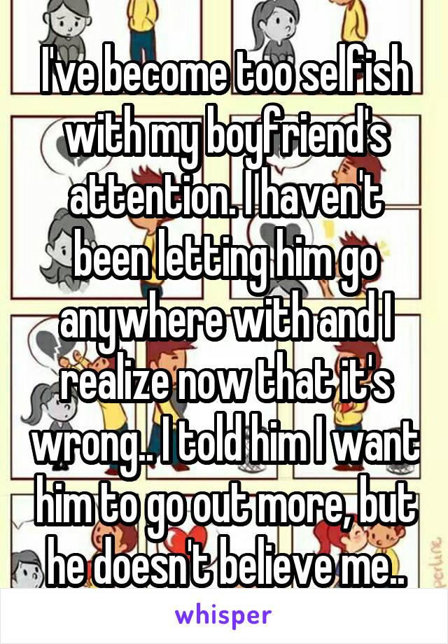 I've become too selfish with my boyfriend's attention. I haven't been letting him go anywhere with and I realize now that it's wrong.. I told him I want him to go out more, but he doesn't believe me..