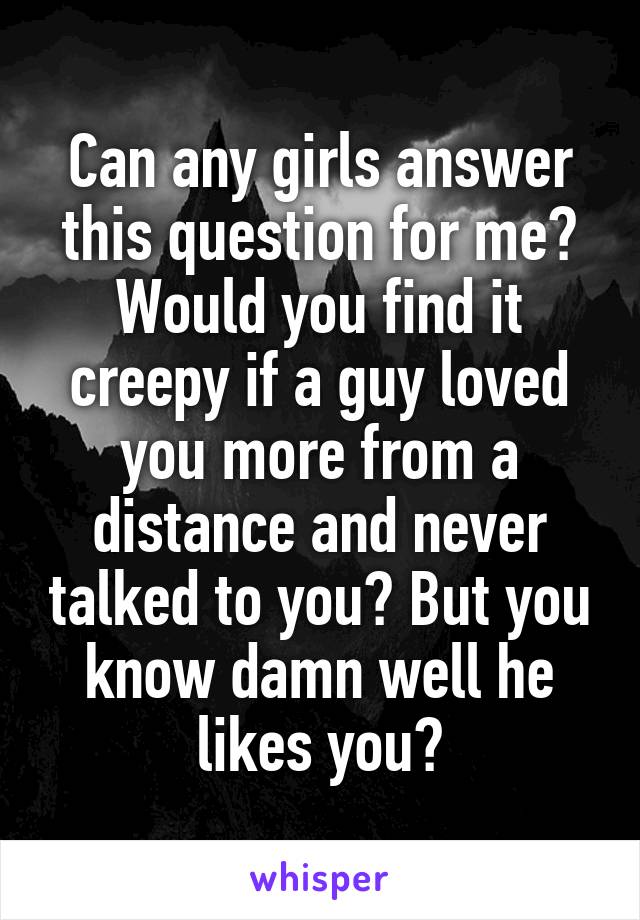 Can any girls answer this question for me?
Would you find it creepy if a guy loved you more from a distance and never talked to you? But you know damn well he likes you?