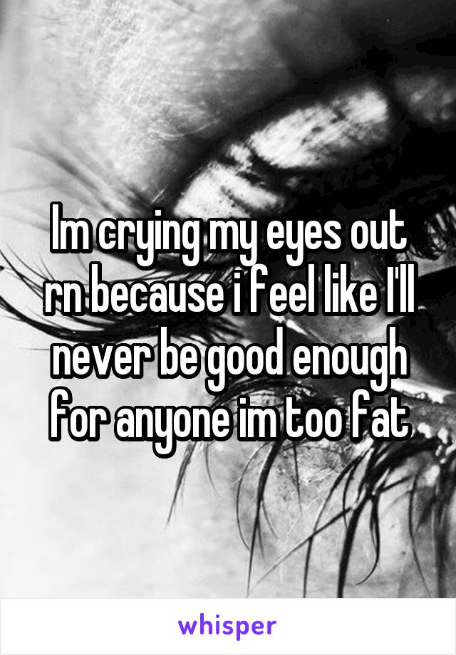 Im crying my eyes out rn because i feel like I'll never be good enough for anyone im too fat