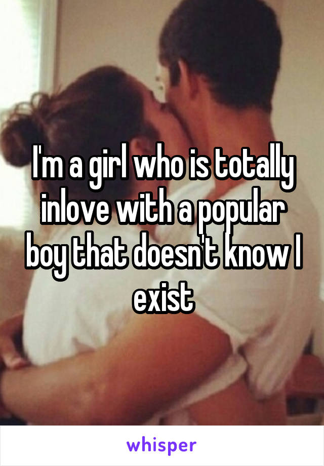 I'm a girl who is totally inlove with a popular boy that doesn't know I exist