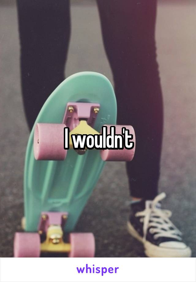 I wouldn't