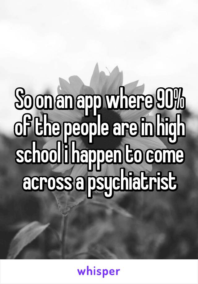 So on an app where 90% of the people are in high school i happen to come across a psychiatrist