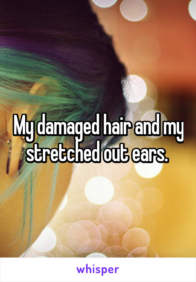 My damaged hair and my stretched out ears. 