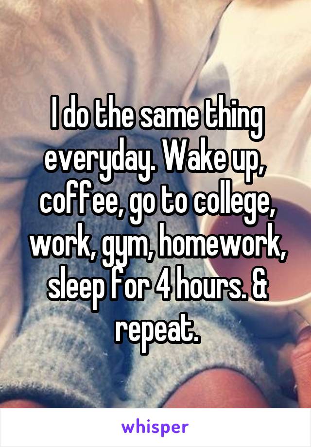 I do the same thing everyday. Wake up,  coffee, go to college, work, gym, homework, sleep for 4 hours. & repeat.