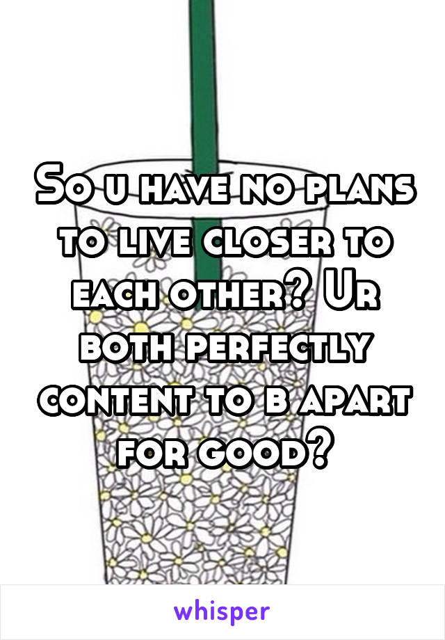 So u have no plans to live closer to each other? Ur both perfectly content to b apart for good?