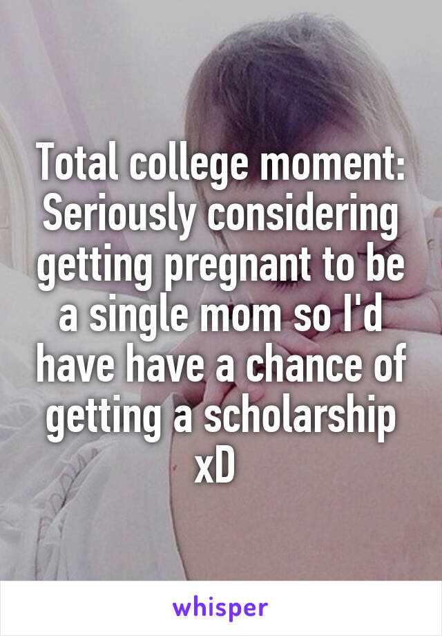 Total college moment: Seriously considering getting pregnant to be a single mom so I'd have have a chance of getting a scholarship xD 