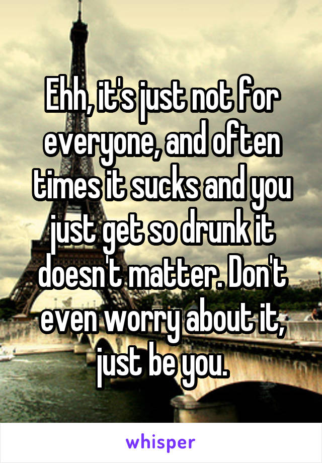 Ehh, it's just not for everyone, and often times it sucks and you just get so drunk it doesn't matter. Don't even worry about it, just be you.