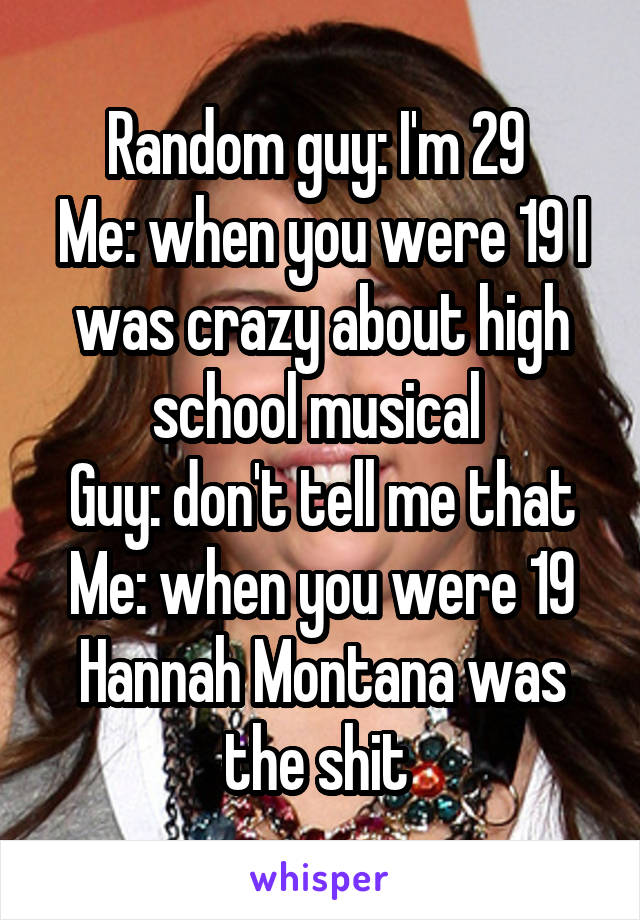 Random guy: I'm 29 
Me: when you were 19 I was crazy about high school musical 
Guy: don't tell me that
Me: when you were 19 Hannah Montana was the shit 