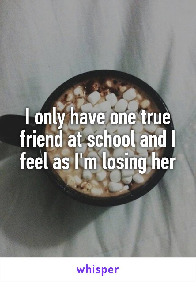 I only have one true friend at school and I feel as I'm losing her