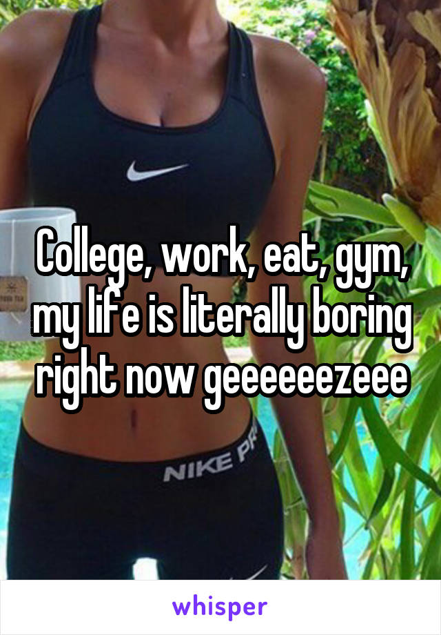 College, work, eat, gym, my life is literally boring right now geeeeeezeee