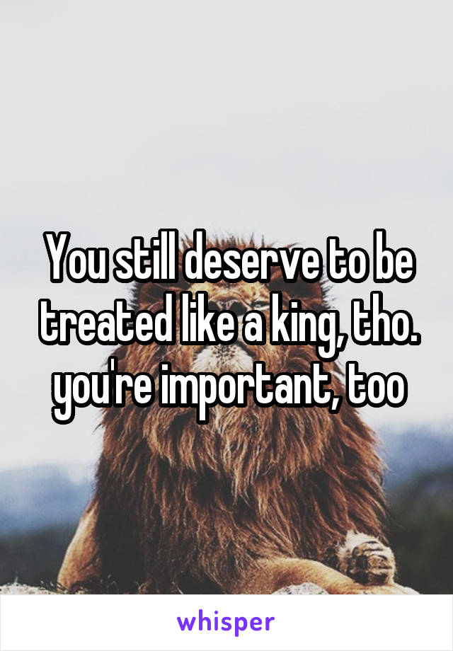 You still deserve to be treated like a king, tho. you're important, too