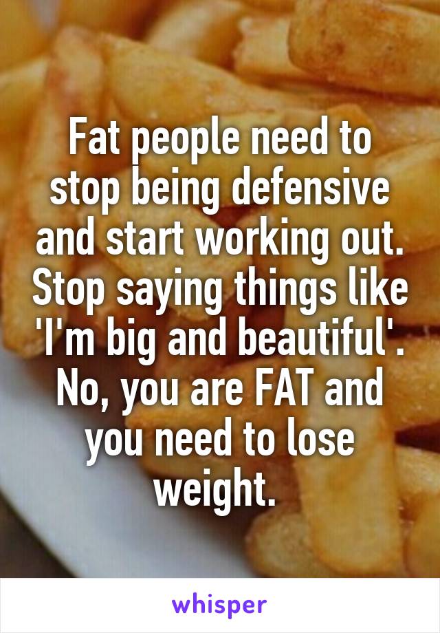 Fat people need to stop being defensive and start working out. Stop saying things like 'I'm big and beautiful'. No, you are FAT and you need to lose weight. 