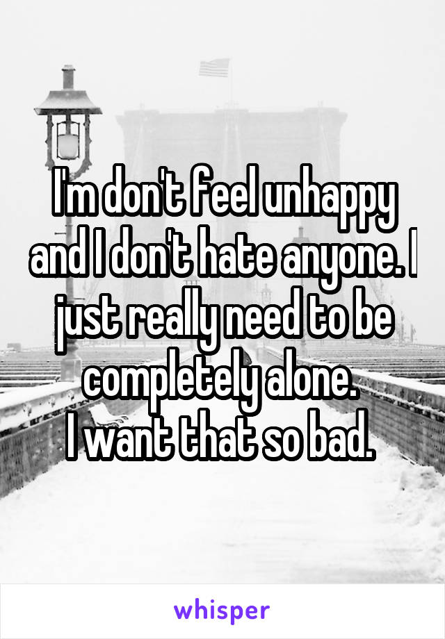 I'm don't feel unhappy and I don't hate anyone. I just really need to be completely alone. 
I want that so bad. 