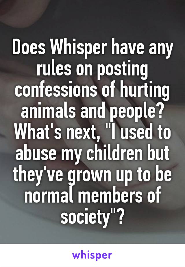 Does Whisper have any rules on posting confessions of hurting animals and people? What's next, "I used to abuse my children but they've grown up to be normal members of society"?