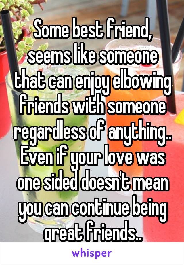 Some best friend, seems like someone that can enjoy elbowing friends with someone regardless of anything.. Even if your love was one sided doesn't mean you can continue being great friends..