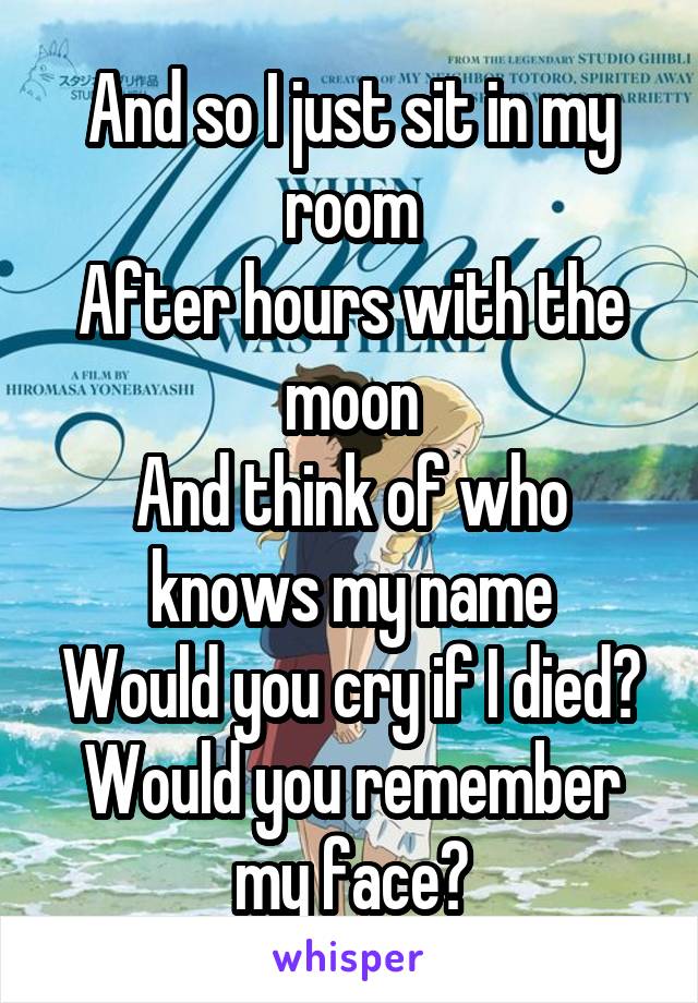 And so I just sit in my room
After hours with the moon
And think of who knows my name
Would you cry if I died?
Would you remember my face?