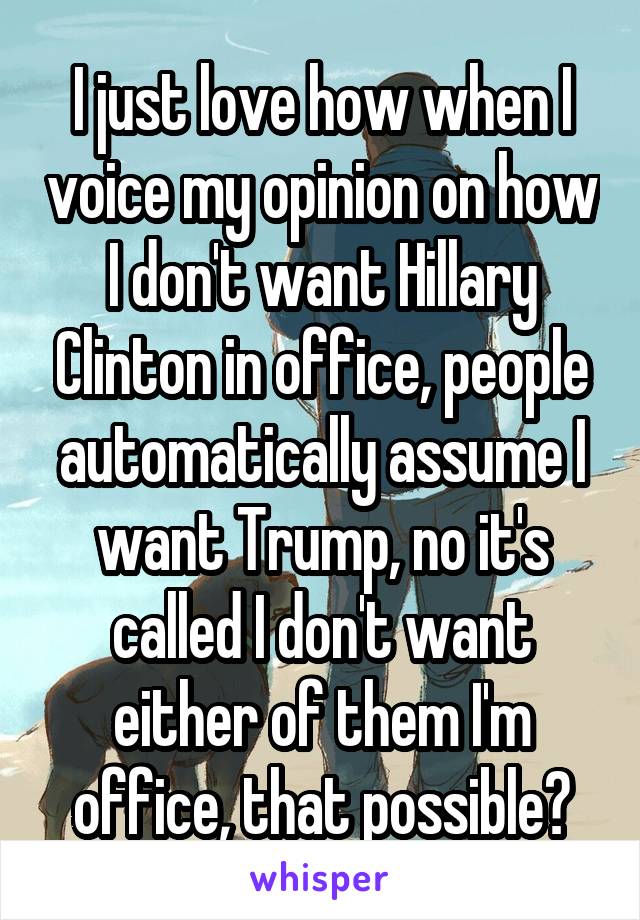 I just love how when I voice my opinion on how I don't want Hillary Clinton in office, people automatically assume I want Trump, no it's called I don't want either of them I'm office, that possible?