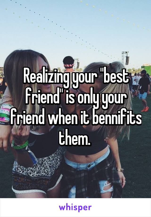 Realizing your "best friend" is only your friend when it bennifits them. 