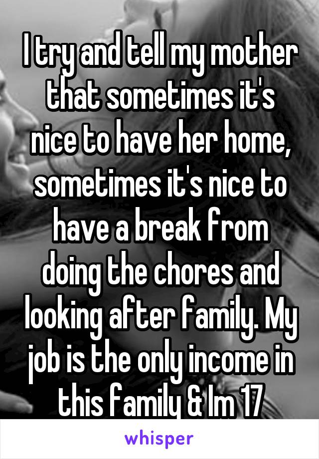 I try and tell my mother that sometimes it's nice to have her home, sometimes it's nice to have a break from doing the chores and looking after family. My job is the only income in this family & Im 17