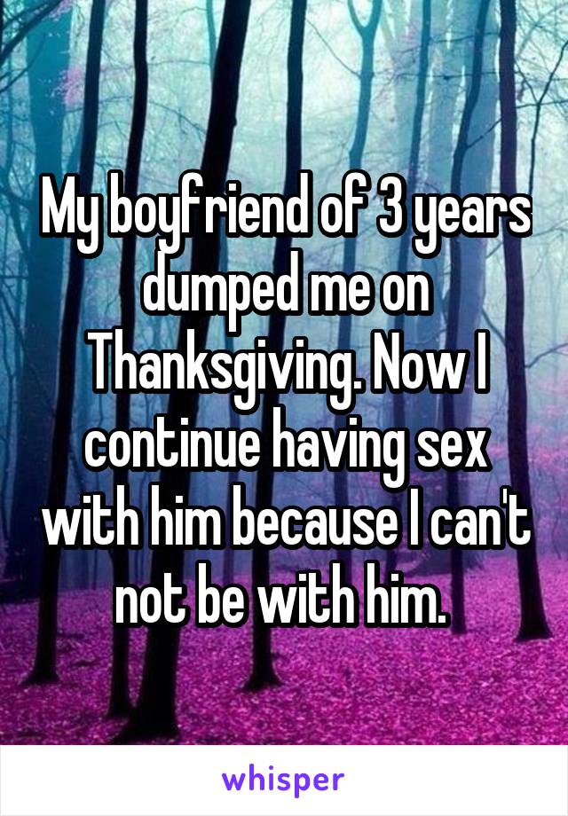My boyfriend of 3 years dumped me on Thanksgiving. Now I continue having sex with him because I can't not be with him. 