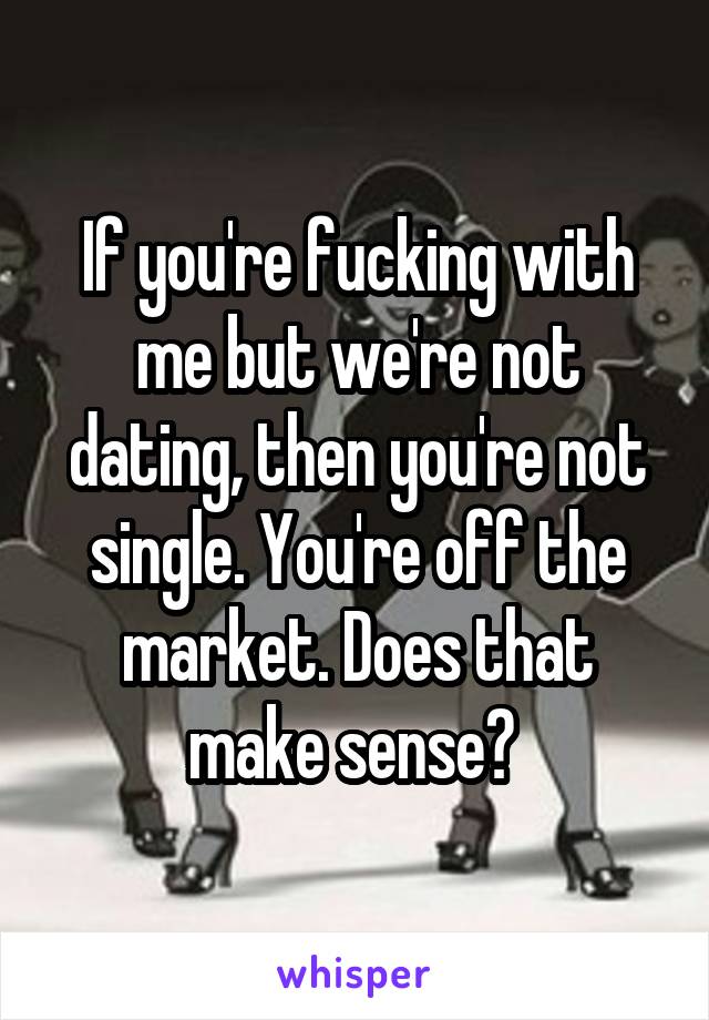 If you're fucking with me but we're not dating, then you're not single. You're off the market. Does that make sense? 