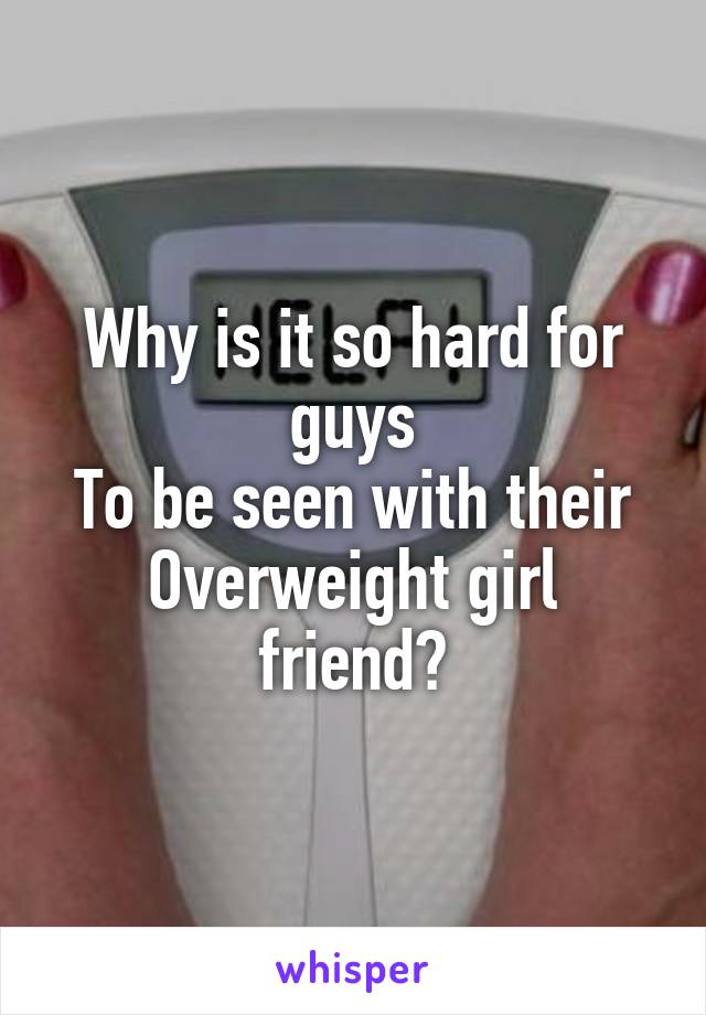 Why is it so hard for guys
To be seen with their
Overweight girl friend?