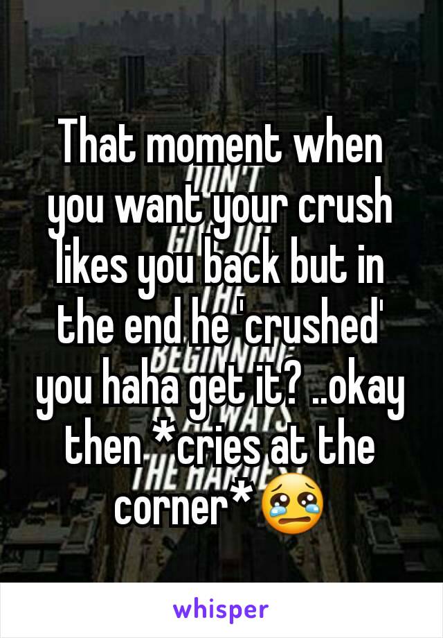 That moment when you want your crush likes you back but in the end he 'crushed' you haha get it? ..okay then *cries at the corner*😢