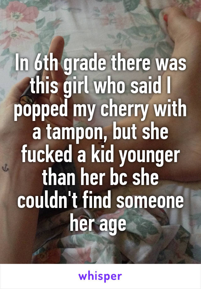 In 6th grade there was this girl who said I popped my cherry with a tampon, but she fucked a kid younger than her bc she couldn't find someone her age 