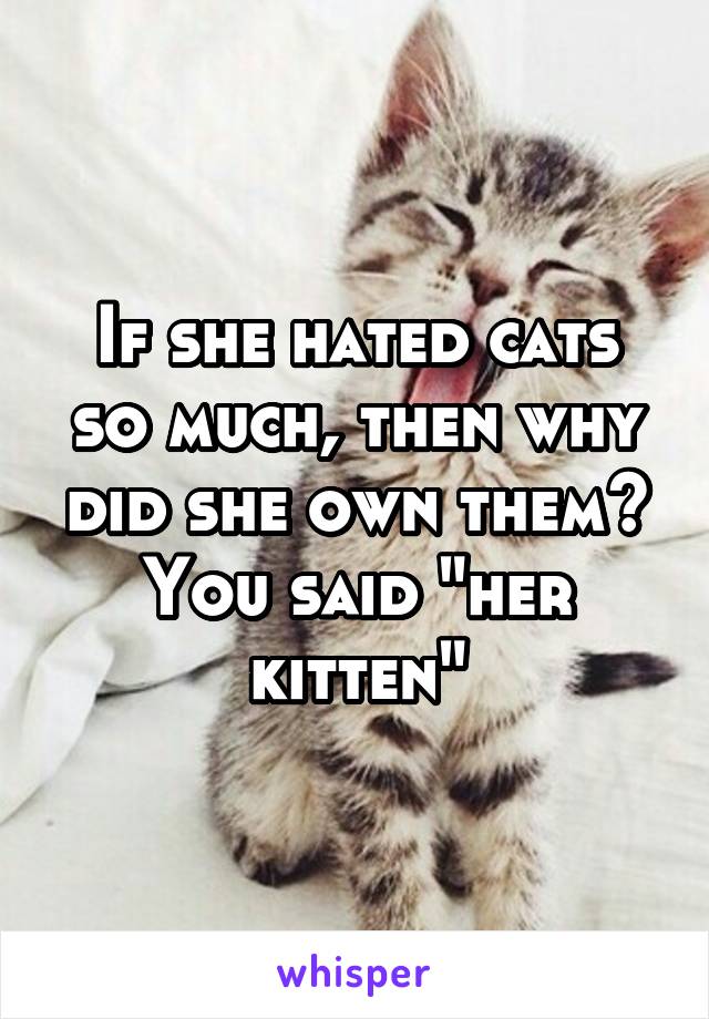 If she hated cats so much, then why did she own them? You said "her kitten"