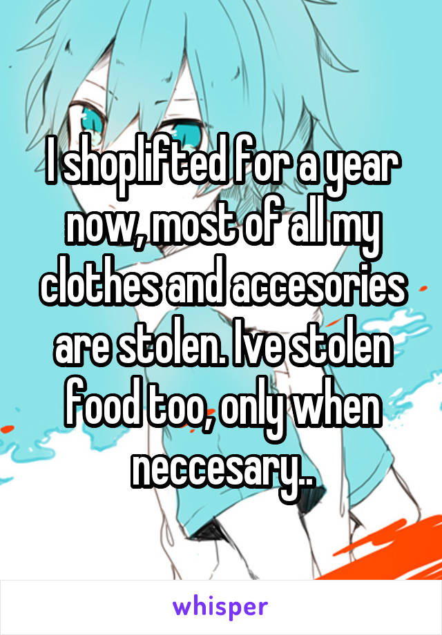 I shoplifted for a year now, most of all my clothes and accesories are stolen. Ive stolen food too, only when neccesary..