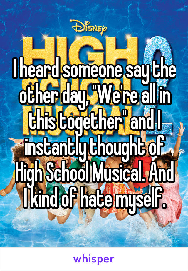 I heard someone say the other day, "We're all in this together" and I instantly thought of High School Musical. And I kind of hate myself.