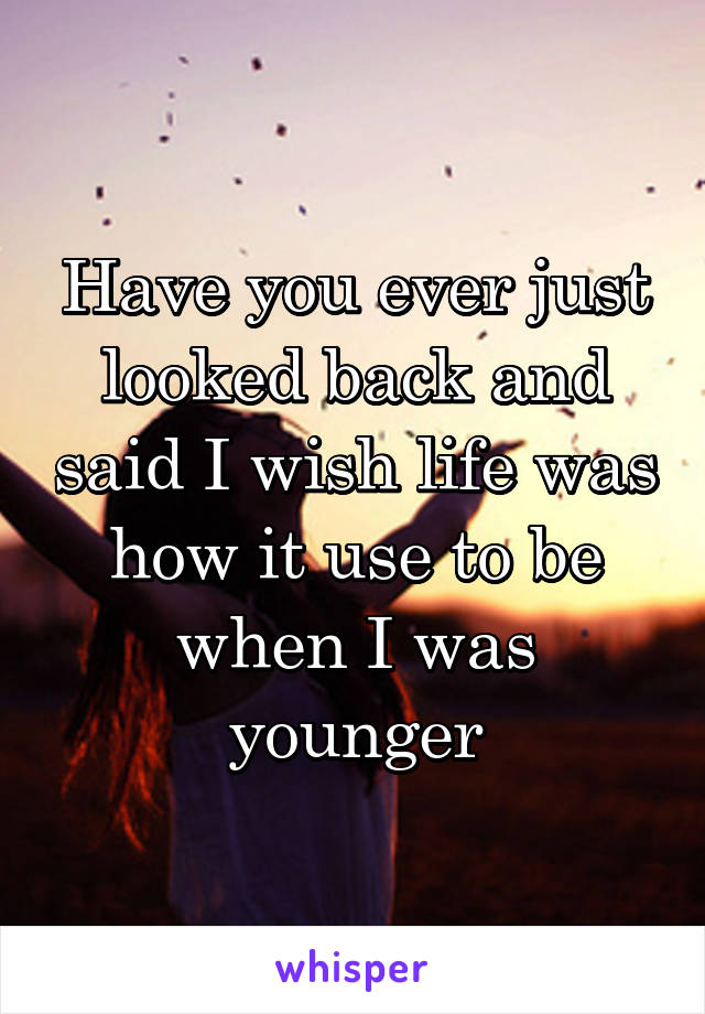 Have you ever just looked back and said I wish life was how it use to be when I was younger