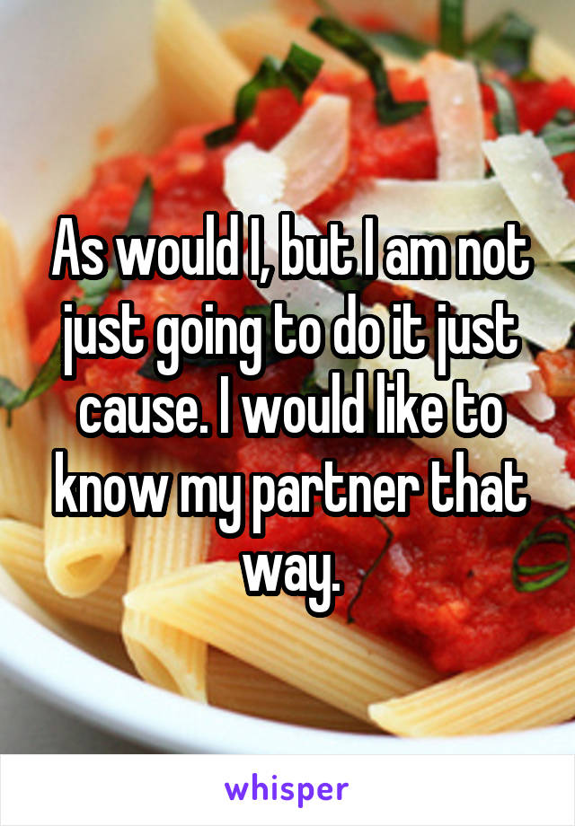 As would I, but I am not just going to do it just cause. I would like to know my partner that way.