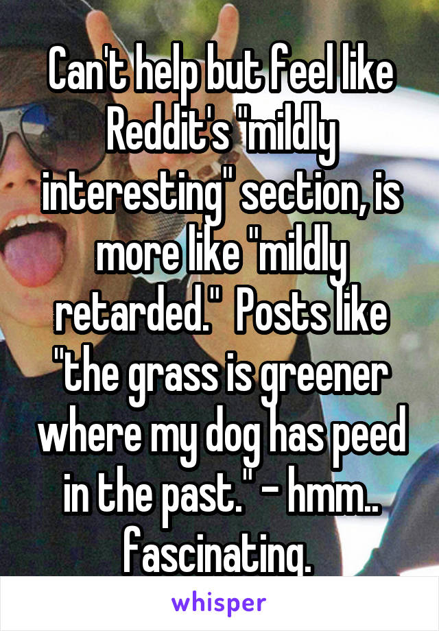 Can't help but feel like Reddit's "mildly interesting" section, is more like "mildly retarded."  Posts like "the grass is greener where my dog has peed in the past." - hmm.. fascinating. 