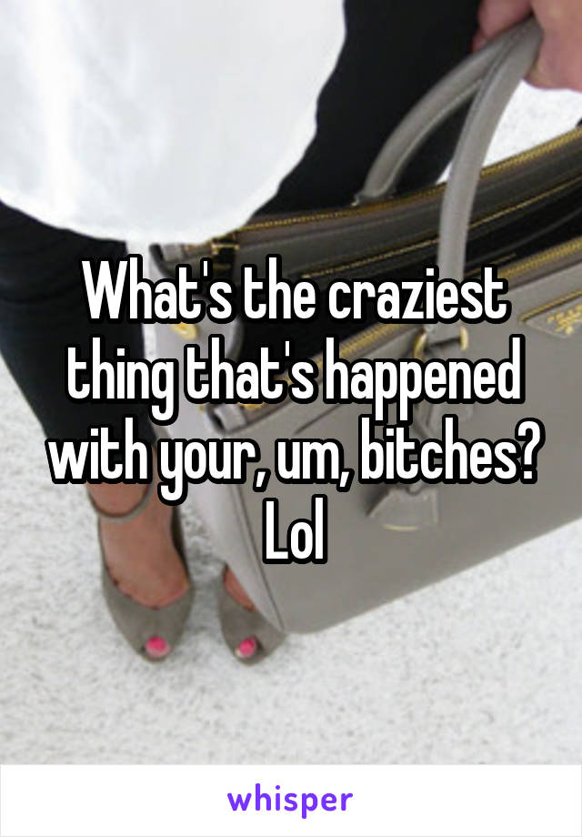 What's the craziest thing that's happened with your, um, bitches? Lol