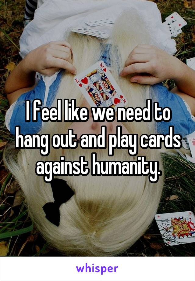 I feel like we need to hang out and play cards against humanity.