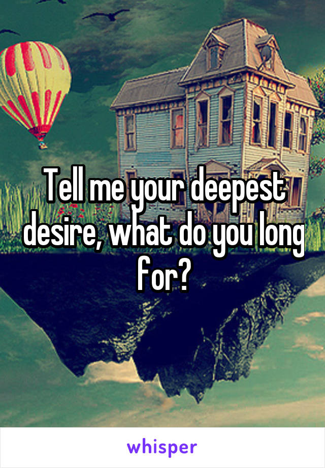 Tell me your deepest desire, what do you long for?