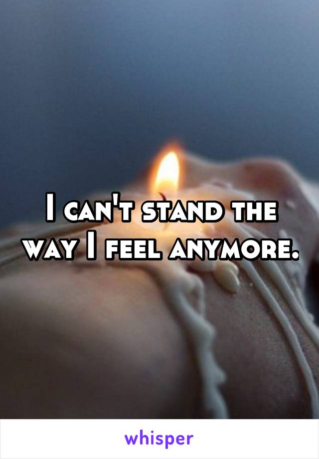 I can't stand the way I feel anymore.