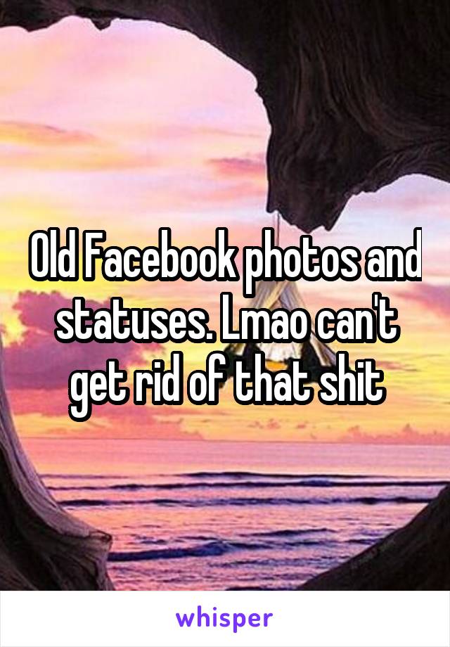 Old Facebook photos and statuses. Lmao can't get rid of that shit