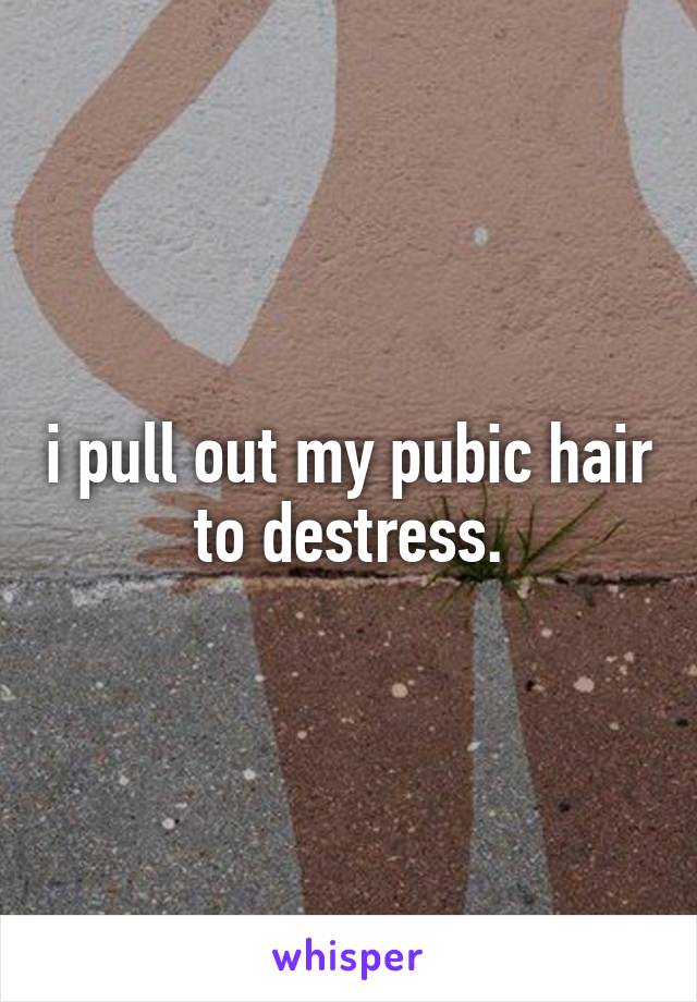 i pull out my pubic hair to destress.