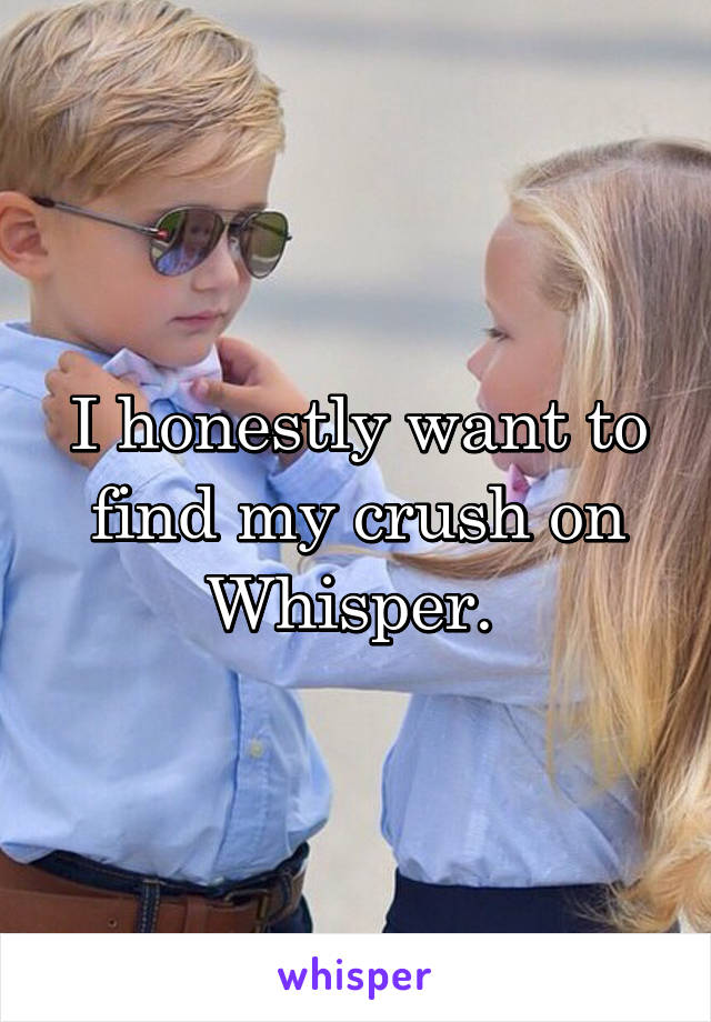 I honestly want to find my crush on Whisper. 