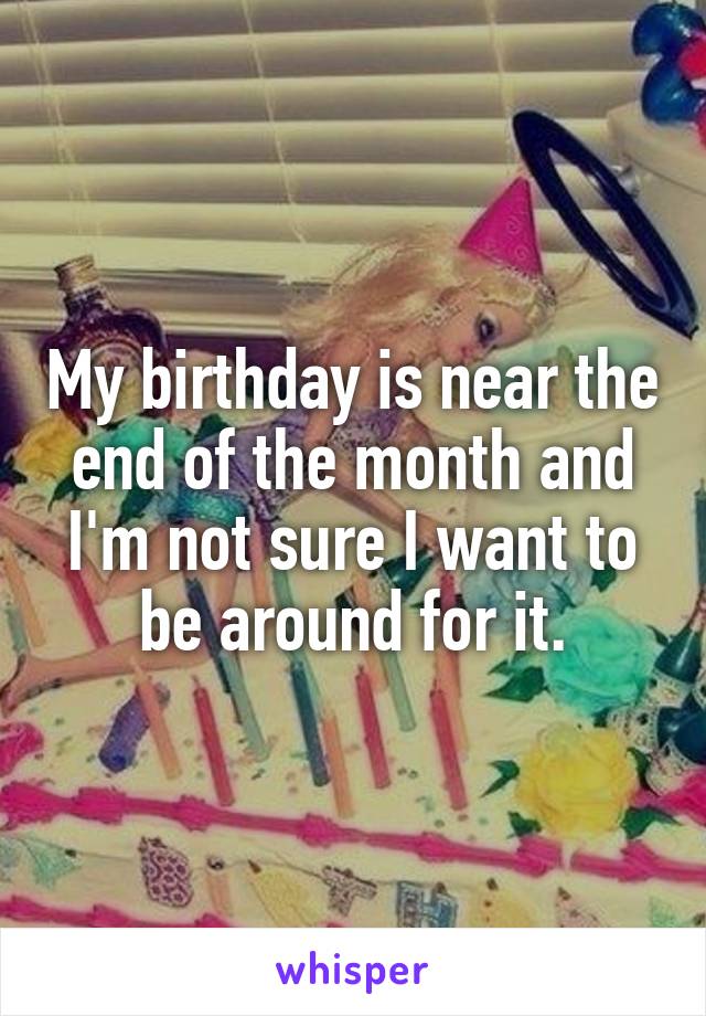 My birthday is near the end of the month and I'm not sure I want to be around for it.