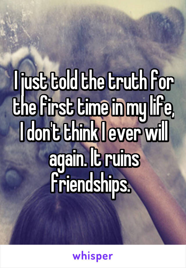 I just told the truth for the first time in my life, I don't think I ever will again. It ruins friendships.  