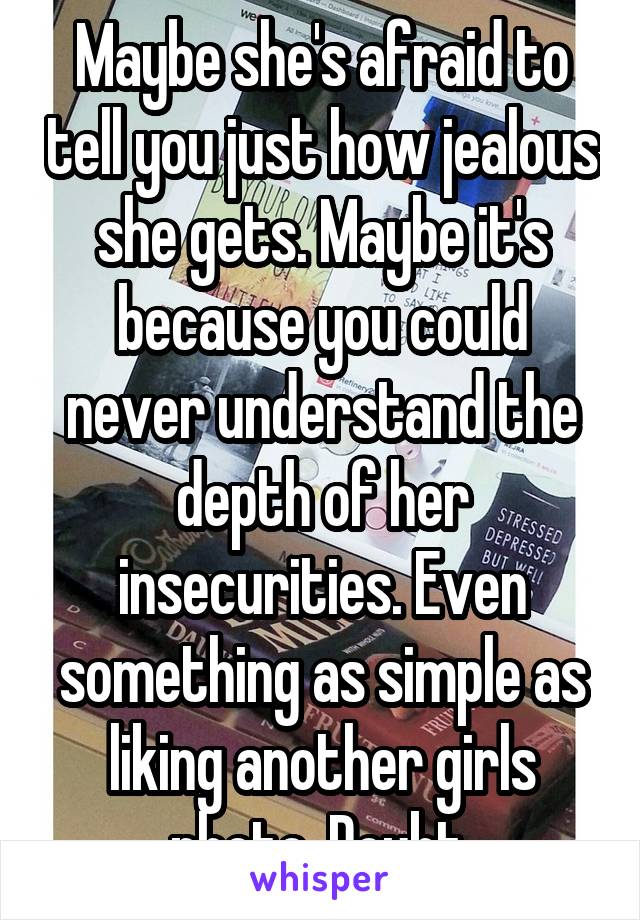 Maybe she's afraid to tell you just how jealous she gets. Maybe it's because you could never understand the depth of her insecurities. Even something as simple as liking another girls photo. Doubt.