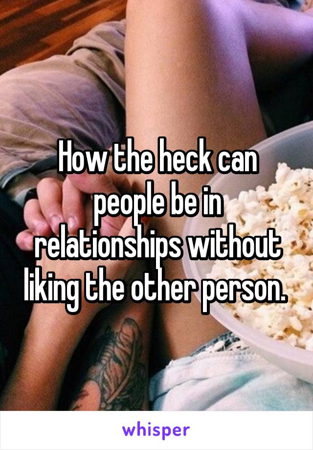 How the heck can people be in relationships without liking the other person. 