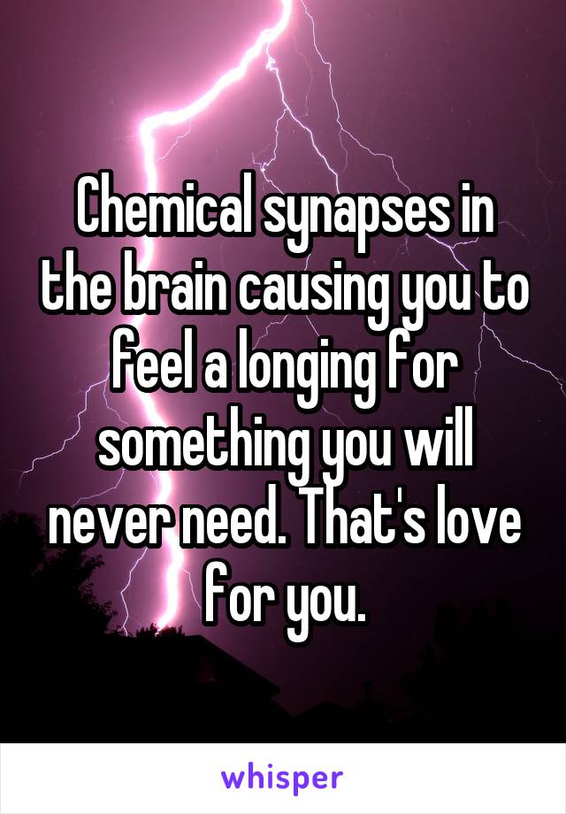 Chemical synapses in the brain causing you to feel a longing for something you will never need. That's love for you.