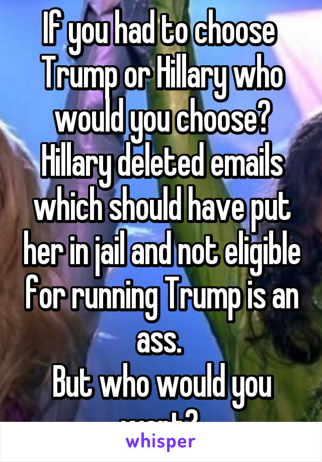 If you had to choose 
Trump or Hillary who would you choose?
Hillary deleted emails which should have put her in jail and not eligible for running Trump is an ass. 
But who would you want? 